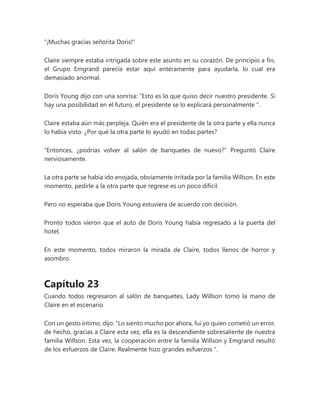 "¡Muchas gracias señorita Doris!"
Claire siempre estaba intrigada sobre este asunto en su corazón. De principio a fin,
el Grupo Emgrand parecía estar aquí enteramente para ayudarla, lo cual era
demasiado anormal.
Doris Young dijo con una sonrisa: “Esto es lo que quiso decir nuestro presidente. Si
hay una posibilidad en el futuro, el presidente se lo explicará personalmente ".
Claire estaba aún más perpleja. Quién era el presidente de la otra parte y ella nunca
lo había visto. ¿Por qué la otra parte lo ayudó en todas partes?
"Entonces, ¿podrías volver al salón de banquetes de nuevo?" Preguntó Claire
nerviosamente.
La otra parte se había ido enojada, obviamente irritada por la familia Willson. En este
momento, pedirle a la otra parte que regrese es un poco difícil.
Pero no esperaba que Doris Young estuviera de acuerdo con decisión.
Pronto todos vieron que el auto de Doris Young había regresado a la puerta del
hotel.
En este momento, todos miraron la mirada de Claire, todos llenos de horror y
asombro.
Capítulo 23
Cuando todos regresaron al salón de banquetes, Lady Willson tomó la mano de
Claire en el escenario.
Con un gesto íntimo, dijo: “Lo siento mucho por ahora, fui yo quien cometió un error,
de hecho, gracias a Claire esta vez, ella es la descendiente sobresaliente de nuestra
familia Willson. Esta vez, la cooperación entre la familia Willson y Emgrand resultó
de los esfuerzos de Claire. Realmente hizo grandes esfuerzos ".
 