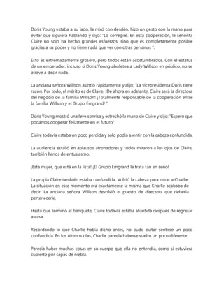 Doris Young estaba a su lado, la miró con desdén, hizo un gesto con la mano para
evitar que siguiera hablando y dijo: “Lo corregiré. En esta cooperación, la señorita
Claire no solo ha hecho grandes esfuerzos, sino que es completamente posible
gracias a su poder y no tiene nada que ver con otras personas ".
Esto es extremadamente grosero, pero todos están acostumbrados. Con el estatus
de un emperador, incluso si Doris Young abofetea a Lady Willson en público, no se
atreve a decir nada.
La anciana señora Willson asintió rápidamente y dijo: “La vicepresidenta Doris tiene
razón. Por todo, el mérito es de Claire. ¡De ahora en adelante, Claire será la directora
del negocio de la familia Willson! ¡Totalmente responsable de la cooperación entre
la familia Willson y el Grupo Emgrand! "
Doris Young mostró una leve sonrisa y estrechó la mano de Claire y dijo: "Espero que
podamos cooperar felizmente en el futuro".
Claire todavía estaba un poco perdida y solo podía asentir con la cabeza confundida.
La audiencia estalló en aplausos atronadores y todos miraron a los ojos de Claire,
también llenos de entusiasmo.
¡Esta mujer, que está en la lista! ¡El Grupo Emgrand la trata tan en serio!
La propia Claire también estaba confundida. Volvió la cabeza para mirar a Charlie.
La situación en este momento era exactamente la misma que Charlie acababa de
decir. La anciana señora Willson devolvió el puesto de directora que debería
pertenecerle.
Hasta que terminó el banquete, Claire todavía estaba aturdida después de regresar
a casa.
Recordando lo que Charlie había dicho antes, no pudo evitar sentirse un poco
confundida. En los últimos días, Charlie parecía haberse vuelto un poco diferente.
Parecía haber muchas cosas en su cuerpo que ella no entendía, como si estuviera
cubierto por capas de niebla.
 