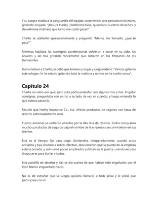 Y su suegra estaba a la vanguardia del equipo, sosteniendo una pancarta en la mano,
gritando enojada: "¡Basura Harley, plataforma falsa, queremos nuestros derechos, y
devuélveme el dinero que tanto me costó ganar!"
Charlie se adelantó apresuradamente y preguntó: "Mamá, me llamaste, ¿qué te
pasa?"
Mientras hablaba, las consignas condenatorias volvieron a sonar en su oído, los
abuelos y las tías gritaron roncamente que sonaron en los tímpanos de los
transeúntes.
Elaine detuvo a Charlie, le pidió que tomara su lugar y luego ordenó: "Vamos, grítame
este eslogan, lo he estado gritando toda la mañana y mi voz se ha vuelto ronca".
Capítulo 24
Charlie no sabía por qué, pero solo podía protestar con algunos tíos y tías. Al gritar
consignas, preguntaba con un tío a su lado de vez en cuando, y luego entendía lo
que estaba pasando.
Resultó que Harley Insurance Co., Ltd. ofrecía productos de seguros con tasas de
retorno extremadamente altas.
Y estos ancianos se sintieron atraídos por la alta tasa de retorno. Todos compraron
muchos productos de seguros bajo el nombre de la empresa y se convirtieron en sus
clientes.
Este es el tiempo fijo para pagar dividendos. Inesperadamente, cuando estos
ancianos y tías vinieron a retirar efectivo, descubrieron que la puerta de la empresa
estaba cerrada, y solo unos pocos empleados estaban en la puerta, usando excusas
chapuceras para burlar a todos.
Esta pandilla de abuelos y tías se dio cuenta de que habían sido engañados por el
lobo blanco enguantado vacío.
No es de extrañar que la suegra quisiera llamarlo a toda prisa y le pidió que
participara con él.
 