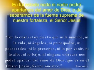 En tal estado nada ni nadie podrá apartarnos del amor de Dios, o de separarnos de la fuente suprema de nuestra fortaleza, el Señor Jesús “ Por lo cual estoy cierto que ni la muerte, ni la vida, ni ángeles, ni principados, ni potestades, ni lo presente, ni lo por venir, ni lo alto, ni lo bajo, ni ninguna criatura nos podrá apartar del amor de Dios, que es en el Cristo Jesús, Señor nuestro.”  Romanos 8:38, 39 