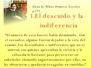 El descuido y la indiferencia “ El número de esta hueste había disminuido.  Con el zarandeo, algunos fueron dejados a la vera del camino. Los descuidados e indiferentes que no se unieron con quienes apreciaban la victoria y la salvación lo bastante para perseverar en anhelarlas clamando angustiosamente por ellas, no las obtuvieron y quedaron rezagados en tinieblas;”  Elena de White   Primeros Escritos p.271 