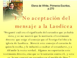 3.  No aceptación del mensaje a la Laodicea “ Pregunté cuál era el significado del zarandeo que yo había visto, y se me mostró que lo motivaría el testimonio  directo  que exige el consejo que el Testigo fiel dio a la iglesia de Laodicea.  Moverá este consejo el corazón de quien lo reciba, y le inducirá a exaltar el estandarte, y a difundir la recta verdad.  Algunos no soportarán este testimonio directo, sino que se levantarán contra él,  y esto es, lo que causará un zarandeo en el pueblo de Dios ” Elena de White, Primeros Escritos, p.270 