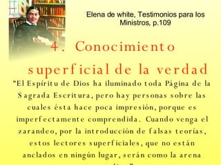 4.  Conocimiento superficial de la verdad “ El Espíritu de Dios ha iluminado toda Página de la Sagrada Escritura, pero hay personas sobre las cuales ésta hace poca impresión, porque es imperfectamente comprendida.  Cuando venga el zarandeo, por la introducción de falsas teorías, estos lectores superficiales, que no están anclados en ningún lugar, serán como la arena movediza.” Elena de white, Testimonios para los Ministros, p.109 