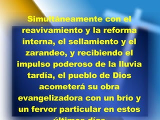 Simultáneamente con el reavivamiento y la reforma interna, el sellamiento y el zarandeo, y recibiendo el impulso poderoso de la lluvia tardía, el pueblo de Dios acometerá su obra evangelizadora con un brío y un fervor particular en estos últimos días 