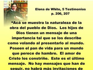 “ Acá se muestra la naturaleza de la obra del pueblo de Dios.  Los hijos de Dios tienen un mensaje de una importancia tal que se los describe como volando al presentarlo al mundo.  Poseen el pan de vida para un mundo que perece de hambre.  El amor de Cristo los constriñe.  Este es el último mensaje.  No hay mensajes que han de seguir, no habrá más invitaciones de misericordia. ” Elena de White, 5 Testimonios p. 206, 207 