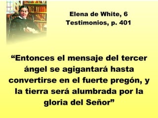 “ Entonces el mensaje del tercer  ángel se agigantará hasta convertirse en el fuerte pregón, y la tierra será alumbrada por la gloria del Señor ” Elena de White, 6 Testimonios, p. 401 