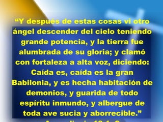 “ Y después de estas cosas vi otro ángel descender del cielo teniendo grande potencia, y la tierra fue alumbrada de su gloria; y clamó con fortaleza a alta voz, diciendo: Caída es, caída es la gran Babilonia, y es hecha habitación de demonios, y guarida de todo espíritu inmundo, y albergue de toda ave sucia y aborrecible.” Apocalipsis 18:1, 2 