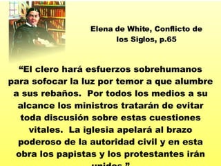 “ El clero har á  esfuerzos sobrehumanos para sofocar la luz por temor a que alumbre a sus reba ños.  Por todos los medios a su alcance los ministros tratarán de evitar toda discusión sobre estas cuestiones vitales.  La iglesia apelará al brazo poderoso de la autoridad civil y en esta obra los papistas y los protestantes irán unidos. ” Elena de White, Conflicto de los Siglos, p.65 