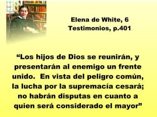 “ Los hijos de Dios se reunir án, y presentarán al enemigo un frente unido.  En vista del peligro común, la lucha por la supremacía cesará ;  no habrán disputas en cuanto a quien será considerado el mayor ” Elena de White, 6 Testimonios, p.401 