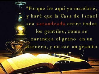 “ Porque he aquí yo mandaré, y haré que la Casa de Israel sea  zarandeada  entre todos los gentiles, como se zarandea el grano  en un harnero, y no cae un granito a tierra”.  Amós 9:9   