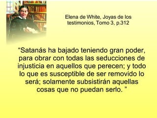 Elena de White, Joyas de los testimonios, Tomo 3, p.312 “ Satanás ha bajado teniendo gran poder, para obrar con todas las seducciones de injusticia en aquellos que perecen; y todo lo que es susceptible de ser removido lo será; solamente subsistirán aquellas cosas que no puedan serlo. ” 