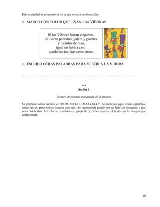 10
Esta actividad es preparatoria de la que viene a continuación:
o MARCO CON COLOR QUÉ USAN LAS VÍBORAS
Si las Víboras fueran elegantes,
si usaran pantalón, galera y guantes
y moñitos de raso,
igual no habría caso:
quedarían tan feas como antes.
o ESCRIBO OTRAS PALABRAS PARA VESTIR A LA VÍBORA
………………………………………………………………………………………………
***
Sesión 6
Lectura de poemas con ayuda de la imagen
Se propone como recurso el “DOMINO DEL ZOO LOCO”. Se incluyen aquí, como ejemplos,
cinco textos, pero podría hacerse con más. Se recomienda reunir por un lado las imágenes y por
otros los textos. Los chicos, reunidos en grupo de 3, deben aparear el texto con la imagen que
corresponde.
 