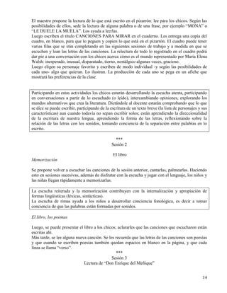14
El maestro propone la lectura de lo que está escrito en el pizarrón: lee para los chicos. Según las
posibilidades de ellos, sede la lectura de alguna palabra o de una frase, por ejemplo “MONA” o
“LE DUELE LA MUELA”. Los ayuda a leerlas.
Luego escriben el título CANCIONES PARA MIRAR en el cuaderno. Les entrega una copia del
cuadro, en blanco, para que lo peguen y copien lo que está en el pizarrón. El cuadro puede tener
varias filas que se irán completando en las siguientes sesiones de trabajo y a medida en que se
escuchen y lean las letras de las canciones. La relectura de todo lo registrado en el cuadro podrá
dar pie a una conversación con los chicos acerca cómo es el mundo representado por María Elena
Walsh: inesperado, inusual, disparatado, tierno, nostálgico algunas veces, gracioso.
Luego eligen su personaje favorito y escriben de modo individual -y según las posibilidades de
cada uno- algo que quieran. Lo ilustran. La producción de cada uno se pega en un afiche que
mostrará las preferencias de la clase.
Participando en estas actividades los chicos estarán desarrollando la escucha atenta, participando
en conversaciones a partir de lo escuchado (o leído), intercambiando opiniones, explorando los
mundos alternativos que crea la literatura. Dictándole al docente estarán comprobando que lo que
se dice se puede escribir, participando de la escritura de un texto breve (la lista de personajes y sus
características) aun cuando todavía no sepan escribir solos; están aprendiendo la direccionalidad
de la escritura de nuestra lengua, aprendiendo la forma de las letras, reflexionando sobre la
relación de las letras con los sonidos, tomando conciencia de la separación entre palabras en lo
escrito.
***
Sesión 2
El libro
Memorización
Se propone volver a escuchar las canciones de la sesión anterior, cantarlas, palmearlas. Haciendo
esto en sesiones sucesivas, además de disfrutar con la escucha y jugar con el lenguaje, los niños y
las niñas llegan rápidamente a memorizarlas.
La escucha reiterada y la memorización contribuyen con la internalización y apropiación de
formas lingüísticas (léxicas, sintácticas).
La escucha de rimas ayuda a los niños a desarrollar conciencia fonológica, es decir a tomar
conciencia de que las palabras están formadas por sonidos.
El libro, los poemas
Luego, se puede presentar el libro a los chicos; aclararles que las canciones que escucharon están
escritas ahí.
Más tarde, se lee alguna nueva canción. Se les recuerda que las letras de las canciones son poesías
y que cuando se escriben poesías también quedan espacios en blanco en la página, y que cada
línea se llama “verso”.
***
Sesión 3
Lectura de “Don Enrique del Meñique”
 