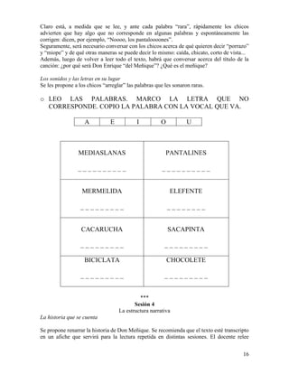 16
Claro está, a medida que se lee, y ante cada palabra “rara”, rápidamente los chicos
advierten que hay algo que no corresponde en algunas palabras y espontáneamente las
corrigen: dicen, por ejemplo, “Noooo, los pantaloooones”.
Seguramente, será necesario conversar con los chicos acerca de qué quieren decir “porrazo”
y “miope” y de qué otras maneras se puede decir lo mismo: caída, chicato, corto de vista...
Además, luego de volver a leer todo el texto, habrá que conversar acerca del título de la
canción: ¿por qué será Don Enrique “del Meñique”? ¿Qué es el meñique?
Los sonidos y las letras en su lugar
Se les propone a los chicos “arreglar” las palabras que les sonaron raras.
o LEO LAS PALABRAS. MARCO LA LETRA QUE NO
CORRESPONDE. COPIO LA PALABRA CON LA VOCAL QUE VA.
A E I O U
MEDIASLANAS
_ _ _ _ _ _ _ _ _ _
PANTALINES
_ _ _ _ _ _ _ _ _ _
MERMELIDA
_ _ _ _ _ _ _ _ _
ELEFENTE
_ _ _ _ _ _ _ _
CACARUCHA
_ _ _ _ _ _ _ _ _
SACAPINTA
_ _ _ _ _ _ _ _ _
BICICLATA
_ _ _ _ _ _ _ _ _
CHOCOLETE
_ _ _ _ _ _ _ _ _
***
Sesión 4
La estructura narrativa
La historia que se cuenta
Se propone renarrar la historia de Don Meñique. Se recomienda que el texto esté transcripto
en un afiche que servirá para la lectura repetida en distintas sesiones. El docente relee
 