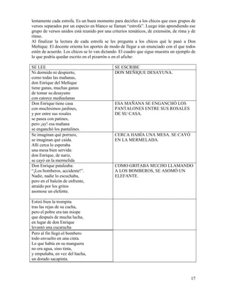 17
lentamente cada estrofa. Es un buen momento para decirles a los chicos que esos grupos de
versos separados por un especio en blanco se llaman “estrofa”. Luego irán aprendiendo ese
grupo de versos unidos está reunido por una criterios temáticos, de extensión, de rima y de
ritmo.
Al finalizar la lectura de cada estrofa se les pregunta a los chicos qué le pasó a Don
Meñique. El docente orienta los aportes de modo de llegar a un enunciado con el que todos
estén de acuerdo. Los chicos se lo van dictando. El cuadro que sigue muestra un ejemplo de
lo que podría quedar escrito en el pizarrón o en el afiche:
SE LEE SE ESCRIBE
Ni dormido ni despierto,
como todas las mañanas,
don Enrique del Meñique
tiene ganas, muchas ganas
de tomar su desayuno
con catorce mediaslanas
DON MEÑIQUE DESAYUNA.
Don Enrique tiene casa
con muchísimos jardines,
y por entre sus rosales
se pasea con patines,
pero ¡ay! esa mañana
se enganchó los pantalines.
ESA MAÑANA SE ENGANCHÓ LOS
PANTALONES ENTRE SUS ROSALES
DE SU CASA.
Se imaginan qué porrazo,
se imaginan qué caída.
Allí cerca lo esperaba
una mesa bien servida:
don Enrique, de nariz,
se cayó en la mermelida
CERCA HABÍA UNA MESA. SE CAYÓ
EN LA MERMELADA.
Don Enrique pataleaba:
“¡Los bomberos, accidente!”.
Nadie, nadie lo escuchaba,
pero en el balcón de enfrente,
atraído por los gritos
asomose un elefente.
COMO GRITABA MUCHO LLAMANDO
A LOS BOMBEROS, SE ASOMÓ UN
ELEFANTE.
Estiró bien la trompita
tras las rejas de su cucha,
pero el pobre era tan miope
que después de mucha lucha,
en lugar de don Enrique
levantó una cucarucha
Pero al fin llegó el bombero
todo envuelto en una cinta.
Lo que había en su manguera
no era agua, sino tinta,
y empuñaba, en vez del hacha,
un dorado sacapinta.
 