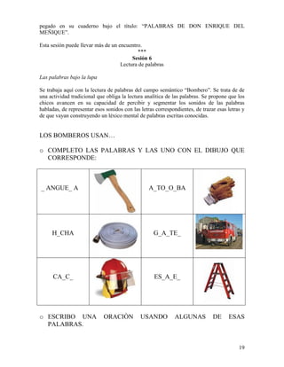 19
pegado en su cuaderno bajo el título: “PALABRAS DE DON ENRIQUE DEL
MEÑIQUE”.
Esta sesión puede llevar más de un encuentro.
***
Sesión 6
Lectura de palabras
Las palabras bajo la lupa
Se trabaja aquí con la lectura de palabras del campo semántico “Bombero”. Se trata de de
una actividad tradicional que obliga la lectura analítica de las palabras. Se propone que los
chicos avancen en su capacidad de percibir y segmentar los sonidos de las palabras
habladas, de representar esos sonidos con las letras correspondientes, de trazar esas letras y
de que vayan construyendo un léxico mental de palabras escritas conocidas.
LOS BOMBEROS USAN…
o COMPLETO LAS PALABRAS Y LAS UNO CON EL DIBUJO QUE
CORRESPONDE:
_ ANGUE_ A A_TO_O_BA
H_CHA G_A_TE_
CA_C_ ES_A_E_
o ESCRIBO UNA ORACIÒN USANDO ALGUNAS DE ESAS
PALABRAS.
 