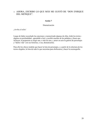 20
o AHORA, ESCRIBO LO QUE MÁS ME GUSTÓ DE “DON ENRIQUE
DEL MEÑIQUE”.
Sesión 7
Dramatización
¡Arriba el telón!
Luego de haber escuchado las canciones y memorizado algunas de ellas, leído los textos -
algunos en profundidad-, aprendido a leer y escribir muchas de las palabras y frases que
incluyen, la propuesta es elegir una, o más de una y poner en acto la galería de personajes
y “darles vida” con sus historias, o sea, dramatizarlas.
Para ello los chicos tendrán que hacer la lista de personajes, y a partir de la relectura de los
textos elegidos, la lista de todo lo que necesitan para disfrazarse y hacer la escenografía.
 