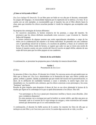3
ZOO LOCO
¿Cómo se irá leyendo el libro?
Zoo Loco incluye 42 limericks. Es un libro para ser leído en voz alta por el docente, remarcando
los juegos del lenguaje y la musicalidad impuesta por la repetición de la métrica y la rima. Si se
cuenta con un solo ejemplar, es recomendable que el maestro lea con el libro abierto hacia la
clase, para que mientras los chicos escuchan puedan ir viendo las imágenes que acompañan cada
poema.
Se propone dos estrategias de lectura diferentes:
o En sucesivos encuentros, la lectura extensiva de los poemas, a cargo del maestro. Se
promueve que los chicos disfruten escuchando estos nonsense y que vivencien la función
lúdica del lenguaje.
o la lectura intensiva de algunos poemas que serán especialmente abordados, a cargo de los
niños con la colaboración del maestro o en forma individual. Se pretende con esto colaborar
con el aprendizaje inicial de la lectura y la escritura de palabras y frases en el contexto del
texto. Para este último modo de lectura, se sugiere que cada vez que se inicia una sesión de
lectura el maestro cuente con una versión del limerick escrito en papel afiche, además de una
copia del texto para que los niños peguen en sus cuadernos.
Síntesis de las actividades
A continuación, se presentan las propuestas para el abordaje de manera desarrollada.
Sesión 1
Presentación de Zoo Loco
El libro
Se presenta el libro a los chicos. El docente lee el título. Se conversa acerca de qué podrá tener un
libro que se llama así: Zoo Loco, deteniéndose en la ilustración de tapa: una víbora vestida con
galera, corbata y guantes. Queda ya planteado que por medio del recurso de la personificación, es
decir, de la atribución de cualidades humanas a cosas o animales, la autora logra crear ese
desopilante zoo. La cuestión será, entonces, que los chicos conozcan a esos personajes y las cosas
“humanas” que hacen.
Resulta de gran impulso para despertar el deseo de leer en esa clave planteada la lectura de la
reseña que figura en la contratapa en la que se apela directamente a los chicos. Dice allí:
“Los personajes se Zoo Loco pasan por situaciones insólitas y hacen cosas absurdas. ¡Son
unos verdaderos disparates!
En estos poemas vas a averiguar por qué la lombriz se siente infeliz, qué dijo una pava en
Ensenada, cuál es el secreto de la vieja tortuga sin arrugas y otras ocurrencias del mundo
animal que demuestran que el zoo está realmente loco.”
A continuación, el docente les habla acerca de la autora: les muestra las fotos de ella que se
incluyen en este libro y en Canciones para mirar; le cuenta algo acerca de su vida y su obra.
 