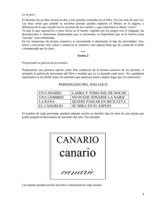 4
La lectura
El docente lee en días sucesivos dos o tres poemas incluidos en el libro. Los lee más de una vez.
Les hace notar que cuando se escriben poesías quedan espacios en blanco en la página, a
diferencia de lo que sucede con la escritura de los cuentos; y que cada línea se llama “verso”.
Ya que lo que caracteriza a estos textos es el humor, logrado por los juegos con el lenguaje, las
descripciones o situaciones disparatadas que se presentan, es importante que en la lectura estas
“rarezas” sean enfatizadas.
En las situaciones de lectura extensiva se recomienda ir alternando el tipo de actividades: leer,
reírse y conversar; leer, releer y anotar en el cuaderno solo alguna frase que de cuenta de lo leído
e interpretado por la clase.
***
Sesión 2
Preparando la galería de personajes
Proponemos una primera opción como hilo conductor de la lectura sucesiva de los poemas: ir
armando la galería de personajes del libro a medida que se va leyendo cada texto. Así, quedarían
registrados en un afiche todos los animales que aparecen junto a algún rasgo que los caracterice.
PERSONAJES DEL ZOO LOCO
UN CANARIO LADRA Y TOMA SOL DE NOCHE
UNA LOMBRIZ NO PUEDE SONARSE LA NARIZ
LA RANA QUIERE PASEAR EN BICICLETA
EL CANGREJO SE MIRA EN EL ESPEJO
El nombre de cada personaje quedará además escrito en distinto tipo de letra en una tarjeta que
podrá integrar el diccionario de animales del aula. Por ejemplo:
Las tarjetas pueden incluir una foto o ilustración de cada animal.
CANARIO
canario
canario
 