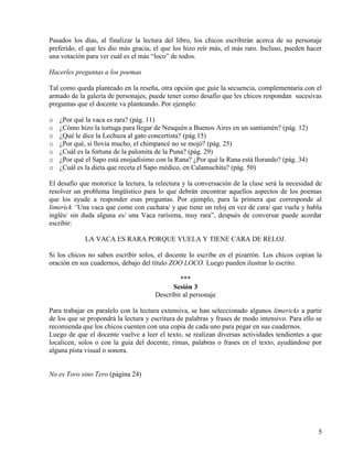 5
Pasados los días, al finalizar la lectura del libro, los chicos escribirán acerca de su personaje
preferido, el que les dio más gracia, el que los hizo reír más, el más raro. Incluso, pueden hacer
una votación para ver cuál es el más “loco” de todos.
Hacerles preguntas a los poemas
Tal como queda planteado en la reseña, otra opción que guíe la secuencia, complementaria con el
armado de la galería de personajes, puede tener como desafío que les chicos respondan sucesivas
preguntas que el docente va planteando. Por ejemplo:
o ¿Por qué la vaca es rara? (pág. 11)
o ¿Cómo hizo la tortuga para llegar de Neuquén a Buenos Aires en un santiamén? (pág. 12)
o ¿Qué le dice la Lechuza al gato concertista? (pág.15)
o ¿Por qué, si llovía mucho, el chimpancé no se mojó? (pág. 25)
o ¿Cuál es la fortuna de la palomita de la Puna? (pág. 29)
o ¿Por qué el Sapo está enojadísimo con la Rana? ¿Por qué la Rana está llorando? (pág. 34)
o ¿Cuál es la dieta que receta el Sapo médico, en Calamuchita? (pág. 50)
El desafío que motorice la lectura, la relectura y la conversación de la clase será la necesidad de
resolver un problema lingüístico para lo que debrán encontrar aquellos aspectos de los poemas
que los ayude a responder esas preguntas. Por ejemplo, para la primera que corresponde al
limerick “Una vaca que come con cuchara/ y que tiene un reloj en vez de cara/ que vuela y habla
inglés/ sin duda alguna es/ una Vaca rarísima, muy rara”, después de conversar puede acordar
escribir:
LA VACA ES RARA PORQUE VUELA Y TIENE CARA DE RELOJ.
Si los chicos no saben escribir solos, el docente lo escribe en el pizarrón. Los chicos copian la
oración en sus cuadernos, debajo del título ZOO LOCO. Luego pueden ilustrar lo escrito.
***
Sesión 3
Describir al personaje
Para trabajar en paralelo con la lectura extensiva, se han seleccionado algunos limericks a partir
de los que se propondrá la lectura y escritura de palabras y frases de modo intensivo. Para ello se
recomienda que los chicos cuenten con una copia de cada uno para pegar en sus cuadernos.
Luego de que el docente vuelve a leer el texto, se realizan diversas actividades tendientes a que
localicen, solos o con la guía del docente, rimas, palabras o frases en el texto, ayudándose por
alguna pista visual o sonora.
No es Toro sino Tero (página 24)
 