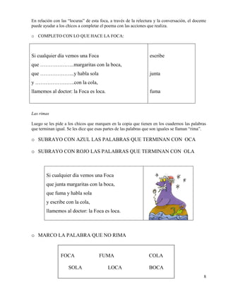 8
En relación con las “locuras” de esta foca, a través de la relectura y la conversación, el docente
puede ayudar a los chicos a completar el poema con las acciones que realiza.
o COMPLETO CON LO QUE HACE LA FOCA:
Si cualquier día vemos una Foca
que ………………..margaritas con la boca,
que ………………..y habla sola
y …………………..con la cola,
llamemos al doctor: la Foca es loca.
escribe
junta
fuma
Las rimas
Luego se les pide a los chicos que marquen en la copia que tienen en los cuadernos las palabras
que terminan igual. Se les dice que esas partes de las palabras que son iguales se llaman “rima”.
o SUBRAYO CON AZUL LAS PALABRAS QUE TERMINAN CON OCA
o SUBRAYO CON ROJO LAS PALABRAS QUE TERMINAN CON OLA
Si cualquier día vemos una Foca
que junta margaritas con la boca,
que fuma y habla sola
y escribe con la cola,
llamemos al doctor: la Foca es loca.
o MARCO LA PALABRA QUE NO RIMA
FOCA FUMA COLA
SOLA LOCA BOCA
 