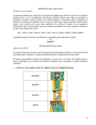 9
MEMOTEST DEL ZOO LOCO
Producir versos rimados
Se propone también que a partir de un conjunto de palabras que riman la clase cree sus propios
poemas locos. Con la coordinación del docente, tendrán primero que eligir un personaje y
comenzar a ensayar versos en forma oral. Cuando lleguen a “borradores orales” aceptables, el
docente los escribe en el pizarrón. Lee lo escrito, revisan, hacen ajuste, proponen cambios hasta
llegar a una versión con la que estén conformes. Los chicos la copian en sus cuadernos.
Proponemos aquí, como ejemplo, un nuevo conjunto de palabras con rimas asonantes similares a
las que tiene el poema de la foca.
OLA BOLA TOCA ROCA POCA OCA COCA COMA TOMA LOMA ROMA
Se pueden proponer la misma actividad pero con palabras que tengan otras vocales.
***
Sesión 5
Otra descripción de personaje
¿Qué usa la víbora?
Se sugiere luego de la lectura, mirar la ilustración que acompaña el poema y conversar acerca de
qué quiere decir “elegantes” y de por qué piensan que dice “quedarían feas como antes”.
Se sigue caracterizando la galería de personajes. En este caso, a la víbora. Se propone que los
chicos identifiquen en el poemas las palabras (sustantivos) que conforman el campo semántico
“prendas”.
o UNO LA PALABRA CON EL DIBUJO QUE CORRESPONDE
pantalón
guantes
moñitos
galera
 