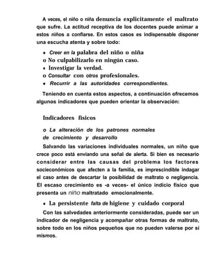 A veces, el niño o niña denuncia explicitamente el maltrato
que sufre. La actitud receptiva de los docentes puede animar a
estos nìños a confiarse. En estos casos es indispensable disponer
una escucha atenta y sobre todo:
l Creer en la palabra del niño o niña
o No culpabilizarlo en ningún caso.
l Investigar la verdad.
o Consultar con otros profesionales.
l Recurrir a las autoridades correspondientes.
Teniendo en cuenta estos aspectos, a continuación ofrecemos
algunos indicadores que pueden orientar la observación:
Indicadores físicos
o La alteración de los patrones normales
de crecimiento y desarrollo
Salvando las variaciones individuales normales, un niño que
crece poco está enviando una señal de alerta. Si bien es necesario
considerar entre las causas del problema los factores
socieconómícos que afecten a la familia, es imprescindible indagar
el caso antes de descartar la posibilidad de maltrato o negligencia.
El escaso crecimiento es -a veces- el único indicio físico que
presenta un niño maltratado emocionalmente.
l La persistente falta de higiene y cuidado corporal
Con las salvedades anteriormente consideradas, puede ser un
indicador de negligencia y acompañar otras formas de maltrato,
sobre todo en los niños pequeños que no pueden valerse por sí
mismos.
 