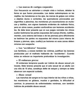 l Las marcas de castigos corporales
Con frecuencia se advierten a simple vista e incluso, delatan la
forma en que fueron provocados. Los dedos sobreimpresos en las
mejillas, los hematomas en los ojos, las marcas de golpes con cintos
u objetos duros o cortantes, las quemaduras provocadas por
cigarrillos o planchas, los moretones y/o escoriaciones en muñe-
cas y tobillos, son signos bastante evidentes de maltrato físico,
pero en otros casos, pueden confundirse con lesiones accidenta-
les. Se debe tener presente que en sus juegos normales los chicos
suelen lastimarse las partes expuestas del cuerpo (frente, rodillas,
mentón, cara externa del brazo o de las piernas) pero difícilmente
se lastiman las partes no expuestas del mismo (cara interna de
brazos y piernas, ojos, cuello).Las lesiones en esas zonas deben
mirarse con sospecha
l Los “accidentes” frecuentes
Los familiares, y aveces también las víctimas, justifican las lesiones
producidas por el maltrato hablando de “accidentes”. Cuando
éstos se reiteran es importante profundizar la investigación.
l El embarazo precoz
El embarazo temprano puede ser indicio de abuso sexual y/o
incesto. Debe tenerse presente que el acto sexual de un adulto con
una niña de 15 años, constituye delito de estupro y siempre se debe
observar con especial cuidado.
l Abuso sexual
Las manchas de sangre en la ropa interior de los niños o niñas,
los moretones en glúteos, muslos o genitales, la dificultad al
caminar, la presencia de enfermedades venéreas, son también
indicios de probable abuso sexual.
 
