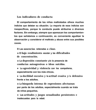 Los indicadores de conducta
El comportamiento de los niños maltratados ofrece muchos
indicios que delatan su situación. La mayoría de esos indicios son
inespecíficos, porque la conducta puede atribuirse a diversos
factores. Sin embargo, siempre que aparezcan los comportamien-
tos que señalamos a continuación, es conveniente agudizar la
observación y considerar el maltrato y abuso entre sus posibles
causas.
0 Las ausencias reiteradas a clase.
o El bajo rendimiento escolar y las dificultades
de concentración.
o La depresión constante y/o la presencia de
conductas autoagresivas o ideas suicidas.
l La agresividad y violencia con los compañeros,
especialmente con los más chicos.
l La docilidad excesiva y la actitud evasiva y/o defensiva
frente a los adultos.
o La búsqueda intensa de expresiones afectuosas
por parte de los adultos, especialmente cuando se trata
de niños pequeños.
l Las actitudes y juegos sexualizados persistentes e
inadecuados para la edad.
 