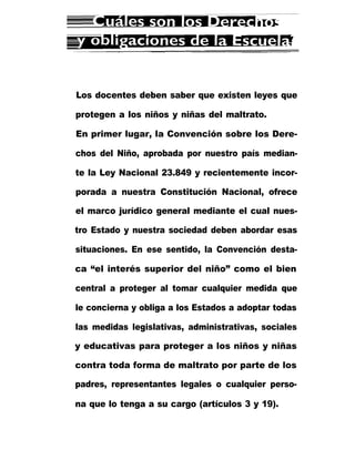 Los docentes deben saber que existen leyes que
protegen a los niños y niñas del maltrato.
En primer lugar, la Convención sobre los Dere-
chos del Niño, aprobada por nuestro país median-
te la Ley Nacional 23.849 y recientemente incor-
porada a nuestra Constitución Nacional, ofrece
el marco jurídico general mediante el cual nues-
tro Estado y nuestra sociedad deben abordar esas
situaciones. En ese sentido, la Convención desta-
ca “el interés superior del niño” como el bien
central a proteger al tomar cualquier medida que
le concierna y obliga a los Estados a adoptar todas
las medidas legislativas, administrativas, sociales
y educativas para proteger a los niños y niñas
contra toda forma de maltrato por parte de los
padres, representantes legales o cualquier perso-
na que lo tenga a su cargo (artículos 3 y 19).
 