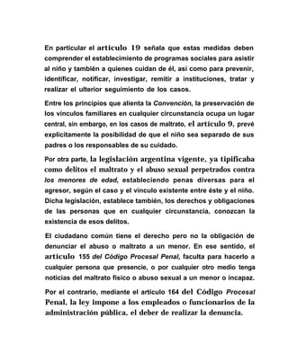 En particular el artículo 19 señala que estas medidas deben
comprender el establecimiento de programas sociales para asistir
al niño y también a quienes cuidan de él, así como para prevenir,
identificar, notificar, investigar, remitir a instituciones, tratar y
realizar el ulterior seguimiento de los casos.
Entre los principíos que alienta la Convención, la preservación de
los vínculos familiares en cualquier circunstancia ocupa un lugar
central, sin embargo, en los casos de maltrato, el artículo 9, prevé
explícitamente la posibilidad de que el niño sea separado de sus
padres o los responsables de su cuidado.
Por otra parte, la legislación argentina vigente, ya tipificaba
como delitos el maltrato y el abuso sexual perpetrados contra
los menores de edad, estableciendo penas diversas para el
agresor, según el caso y el vínculo existente entre éste y el niño.
Dicha legislación, establece también, los derechos y obligaciones
de las personas que en cualquier circunstancia, conozcan la
existencia de esos delitos.
El ciudadano común tiene el derecho pero no la obligación de
denunciar el abuso o maltrato a un menor. En ese sentido, el
artículo 155 del Código Procesal Penal, faculta para hacerlo a
cualquier persona que presencie, o por cualquier otro medio tenga
noticias del maltrato físico o abuso sexual a un menor o incapaz.
Por el contrario, mediante el artículo 164 del Código Procesal
Penal, la ley impone a los empleados o funcionarios de la
administración pública, el deber de realizar la denuncia.
 