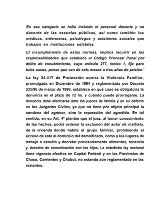 En esa categoría se halla incluido el personal docente y no
docente de las escuelas públicas, así como también los
médicos, enfermeras, psicólogos y asistentes sociales que
trabajan en instituciones estatales.
El incumplimiento de estas normas, implica incurrir en las
responsabilidades que establece el Código Procesal Penal por
delito de encubrimiento, cuyo artículo 277, inciso 1, fija para
tules casos, penas que van de seis meses a tres años de prisión.’
La ley 24.417 de Protección contra la Violencia Familiar,
promulgada en Diciembre de 1994 y reglamentada por Decreto
235/96 de marzo de 1996, establece en qué caso es obligatoria la
denuncia en el plazo de 72 hs. y cuándo puede prorrogarse. La
denuncia debe efectuarse ante los jueces de familia y en su defecto
en los Juzgados Civiles, ya que no tiene por objeto principal la
condena del agresor, sino la reparación del agredido. En tal
sentido, en su Art. 4º plantea que el juez, al tomar conocimiento
de los hechos, podrá ordenar la exclusión del autor de maltrato,
de la vivienda donde habita el grupo familiar, prohibiendo el
acceso de éste al domicilio del damnificado, como a los lugares de
trabajo o estudio y decretar provisoriamente alimentos, tenencia
y. derecho de comunicación con los hijos. La antedicha ley nacional
tiene vigencia efectiva en Capital Federal y en las Provincias de
Chaco, Corrientes y Chubut, no estando aún reglamentada en las
restantes.
 
