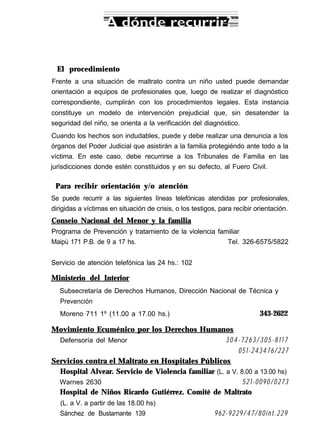 El procedimiento
Frente a una situación de maltrato contra un niño usted puede demandar
orientación a equipos de profesionales que, luego de realizar el diagnóstico
correspondiente, cumplirán con los procedimientos legales. Esta instancia
constituye un modelo de intervención prejudicial que, sin desatender la
seguridad del niño, se orienta a la verificación del diagnóstico.
Cuando los hechos son indudables, puede y debe realizar una denuncia a los
órganos del Poder Judicial que asistirán a la familia protegiéndo ante todo a la
víctima. En este caso, debe recurrirse a los Tribunales de Familia en las
jurisdicciones donde estén constituidos y en su defecto, al Fuero Civil.
Para recibir orientación y/o atención
Se puede recurrir a las siguientes líneas telefónicas atendidas por profesionales,
dirigidas a víctimas en situación de crisis, o los testigos, para recibir orientación.
Conseio Nacional del Menor y la familia
Programa de Prevención y tratamiento de la violencia familiar
Maipú 171 P.B. de 9 a 17 hs. Tel. 326-6575/5822
Servicio de atención telefónica las 24 hs.: 102
Ministerio del Interior
Subsecretaría de Derechos Humanos, Dirección Nacional de Técnica y
Prevención
Moreno 711 1º (11.00 a 17.00 hs.) 343-2622
Movimiento Ecuménico por los Derechos Humanos
Defensoría del Menor 304-7263/305-8117
051-243476/227
Servicios contra el Maltrato en Hospitales Públicos
Hospital Alvear. Servicio de Violencia familiar (L. a V. 8.00 a 13.00 hs)
Warnes 2630 521-0090/0273
Hospital de Niños Ricardo Gutiérrez. Comité de Maltrato
(L. a V. a partir de las 18.00 hs)
Sánchez de Bustamante 139 962-9229/47/80int.229
 