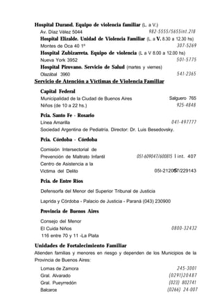 Hospital Durand. Equipo de violencia familiar (L. a V.)
Av. Díaz Vélez 5044 982-5555/5655int.218
Hospital Elizalde. Unidad de Violencia Familiar (L. a V. 8.30 a 12.30 hs)
Montes de Oca 40 1º 307-5269
Hospital Zubizarreta. Equipo de violencia (L a V 8.00 a 12.00 hs)
Nueva York 3952 501-5775
Hospital Pirovano. Servicio de Salud (martes y viernes)
Olazábal 3960 541-2365
Servicio de Atención a Víctimas de Violencia Familiar
Capital Federal
Municipalidad de la Ciudad de Buenos Aires Salguero 765
Niños (de 10 a 22 hs.) 925-4848
Pcia. Santo Fe - Rosario
Línea Amarilla 041-497777
Sociedad Argentina de Pediatría. Director: Dr. Luis Besedovsky.
Pcia. Córdoba - Córdoba
Comisión Intersectorial de
Prevención de Maltrato Infantil
Centro de Asistencia a la
Victima del Delito
Pcia. de Entre Ríos
051-609047/600815
05l-2120
int. 407
57/229143
Defensorfa del Menor del Superior Tribunal de Justicia
Laprida y Córdoba - Palacio de Justicia - Paraná (043) 230900
Provincia de Buenos Aires
Consejo del Menor
El Cuida Niños 0800-32432
116 entre 70 y 11 -La Plata
Unidades de Fortalecimiento Familiar
Atienden familias y menores en riesgo y dependen de los Municipios de la
Provincia de Buenos Aires:
Lomas de Zamora 245-3001
Gral. Alvarado (0291)20487
Gral. Pueyrredón (023) 802741
Balcarce (0266) 24-007
 