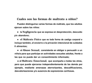 Cuales son las formas de maltrato a niños?
Pueden distinguirse varias formas de maltrato, que los adultos
ejercen sobre los niños:
l la Negligencia que se expresa en desprotección, descuido
y/o abandono;
l el Maltrato Físico que es toda forma de castigo corporal e
incluye también, el encierro o la privación intencional de cuidados
0 alimentos;
l el Abuso Sexual, consistente en obligar o persuadir a un
niño/a para que participe en actividades sexuales adultas, frente a
las que no puede dar un consentimiento informado;
o el Maltrato Emocional, que acompaña a todas las otras,
pero que puede ejercerse independientemente de las demás por
ejemplo, mediante amenazas aterrorizantes, descalificaciones,
desvalorizaciones y/o ausencia de expresiones cariñosas.
 
