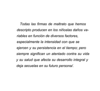 Todas las firmas de maltrato que hemos
descripto producen en los niñoslas daños va-
riables en función de diversos factores,
especialmente la intensidad con que se
ejercen y su persistencia en el tiempo; pero
siempre significan un atentado contra su vida
y su salud que afecta su desarrollo integral y
deja secuelas en su futuro persona/.
 