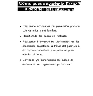 l Realizando actividades de prevención primaria
con los niños y sus familias.
l Identificando los casos de maltrato.
l Realizando intervenciones preliminares en las
situaciones detectadas, a través del gabinete o
de docentes sensibles y capacitados para
abordar el tema.
o Derivando y/o denunciando los casos de
maltrato a los organismos pertinentes.
 