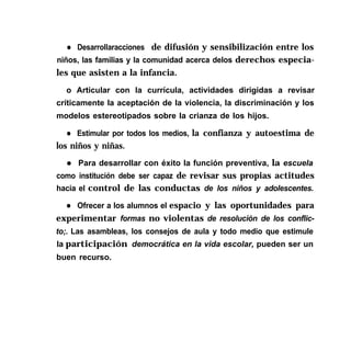 l Desarrollaracciones de difusión y sensibilización entre los
niños, las familias y la comunidad acerca delos derechos especia-
les que asisten a la infancia.
o Articular con la currícula, actividades dirigidas a revisar
críticamente la aceptación de la violencia, la discriminación y los
modelos estereotipados sobre la crianza de los hijos.
l Estimular por todos los medios, la confianza y autoestima de
los niños y niñas.
l Para desarrollar con éxito la función preventiva, la escuela
como institución debe ser capaz de revisar sus propias actitudes
hacia el control de las conductas de los niños y adolescentes.
l Ofrecer a los alumnos el espacio y las oportunidades para
experimentar formas no violentas de resolución de los conflic-
to;. Las asambleas, los consejos de aula y todo medio que estimule
la participación democrática en la vida escolar, pueden ser un
buen recurso.
 