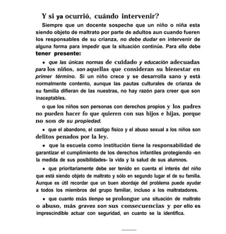 Y si ya ocurrió, cuándo intervenir?
Siempre que un docente sospeche que un niño o niña esta
siendo objeto de maltrato por parte de adultos aun cuando fueren
los responsables de su crianza, no debe dudar en intervenir de
alguna forma para impedir que la situación continúe. Para ello debe
tener presente:
l que las únicas normas de cuidado y educación adecuadas
para los niños, son aquellas que consideran su bienestar en
primer término. Si un niño crece y se desarrolla sano y está
normalmente contento, aunque las pautas culturales de crianza de
su familia difieran de las nuestras, no hay razón para creer que son
inaceptables.
o que los niños son personas con derechos propios y los padres
no pueden hacer fo que quieren con sus hijos e hijas, porque
no son de su propiedad.
l que el abandono, el castigo físico y el abuso sexual a los niños son
delitos penados por la ley.
l que la escuela como institución tiene la responsabilidad de
garantizar el cumplimiento de los derechos infantiles protegiendo -en
la medida de sus posibilidades- la vida y la salud de sus alumnos.
l que prioritariamente debe ser tenido en cuenta el interés del niño
que está siendo objeto de maltrato y sólo en segundo lugar el de su familia.
Aunque es útil recordar que un buen abordaje del problema puede ayudar
a todos los miembros del grupo familiar, incluso a los maltratadores.
l que cuanto más tiempo se prolongue una situación de maltrato
o abuso, más graves son sus consecuencias y por ello es
imprescindible actuar con seguridad, en cuanto se la identifica.
 