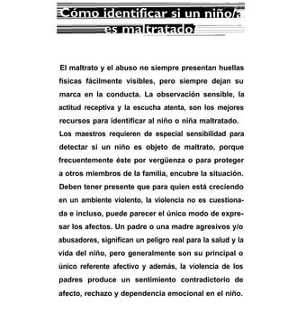 El maltrato y el abuso no siempre presentan huellas
físicas fácilmente visibles, pero siempre dejan su
marca en la conducta. La observación sensible, la
actitud receptiva y la escucha atenta, son los mejores
recursos para identificar al niño o niña maltratado.
Los maestros requieren de especial sensibilidad para
detectar si un niño es objeto de maltrato, porque
frecuentemente éste por vergüenza o para proteger
a otros miembros de la familia, encubre la situación.
Deben tener presente que para quien está creciendo
en un ambiente violento, la violencia no es cuestiona-
da e incluso, puede parecer el único modo de expre-
sar los afectos. Un padre o una madre agresivos y/o
abusadores, significan un peligro real para la salud y la
vida del niño, pero generalmente son su principal o
único referente afectivo y además, la violencia de los
padres produce un sentimiento contradictorio de
afecto, rechazo y dependencia emocional en el niño.
 