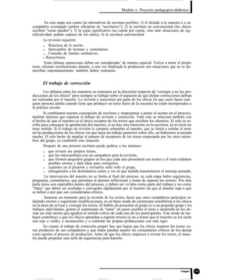 Modulo II. Proyecto pedagogico-didáctico
En esta etapa son cuatro las alternativas de escritura posibles: 1) el dictado a la maestra o a un
compañero aventajado (ambos oficiarian de “secretarios”); 2) la escritura no convencional (los chicos
escriben “como pueden”); 3) la copia significativa (no copiar por copiar, sino ante situaciones de sig-
nificatividad: pedido expreso de los niños); 4) la escritura convencional.
La revisión requerirá:
l Relectura de lo escrito.
l Intercambio de lecturas y comentarios.
l Consulta de fuentes normativas.
l Reescritura.
Estas últimas operaciones deben ser consideradas’ de manera especial. Volver a mirar el propio
texto, efectuar rectificaciones durante, o una vez finalizada la produccion son situaciones que no se de-
sarrollan espontaneamente: también deben ensenarse.
El trabajo de corrección
Los debates entre los maestros se centraron en la discusión respecto de ‘corregir o no las pro-
ducciones de los chicos” pero siempre se trabajó sobre el supuesto de que dichas correcciones debian
ser realizadas por el maestro. La revisión y reescritura por parte de los chicos (lo que suele hacer cual-
quier persona adulta cuando tiene que producir un texto fuera de la escuela) no están incorporadas a
la práctica escolar.
Si cambiamos nuestra concepción de escritura y empezamos a poner el acento en el proceso,
también tenemos que repensar el trabajo de revisión y corrección. Todo esto se relaciona también con
el hecho de que el maestro es el único receptor de los textos que escriben los alumnos. Si solo se es-
cribe para conseguir la aprobación del maestro, si no hay otra intención en la escritura, la revision no
tiene sentido. Si el trabajo de revisión le compete solamente al maestro, que se limita a señalar el error
en las producciones de los chicos sin que haya un trabajo posterior sobre ello, no habremos avanzado
mucho. El sólo hecho de ampliar el número de receptores de los textos empezando por los otros miem-
bros del grupo, ya cambiarfa esta situación.
Después de una primera escritura puede pedirse a los alumnos:
l que revisen sus propios textos,
l que los intercambien con un campañero para la revisión,
l que formen pequeños grupos en los que cada uno presentará sus textos y el resto señalara
posibles errores y dará ideas para corregirlos,
l copiarlos en el pizarrón y revisarlos entre todo el grupo,
l entregárselos a los destinatarios reales y ver en que medida transmitieron el mensaje pensado.
La intervencion del maestro no se limita al final del proceso: en cada etapa habra sugerencias,
preguntas, comentarios, que permitan al alumno reflexionar y tratar de superar los errores. Por otra
parte éstos son esperables dentro del proceso, y deben ser vividos como parte del trabajo y no como
“faltas” que deben ser ocultadas o con-egidas rápidamente por el maestro sin que el alumno sepa a qué
se deben o por que son considerados errores.
Instaurar un momento para la revisión de los textos, hacer que otros compañeros participen se-
ñalando errores y sugiriendo modificaciones, es un buen modo de comenzara sensibilizar a los chicos
en la tarea de revisar y corregir los textos. El habito de presentar al grupo (o a un pequeño grup
trabajos individuales, genera el sentimiento de “autor” en quien escribió el texto y desarrolla en los de-
o ) los
más un oido atento que agudiza el sentido crítico de cada uno de los participantes. Este modo de tra-
bajar contribuye a que los chicos aprendan a esperar errores (y no a temer que el maestro se los tache
con rojo o verde), a reconocerlos y a controlar las propias producciones con más rigor.
En cuanto al trabajo de corrección grupa1 hay que lograr que los chicos respeten los textos co-
mo productos de sus compañeros y que todos puedan asumir los comentarios criticos de los demás
como aportes al proceso de producción. Antes de que los chicos empiecen a revisar los textos, el maes-
tro puede proponer una serie de sugerencias para hacerlo.
 