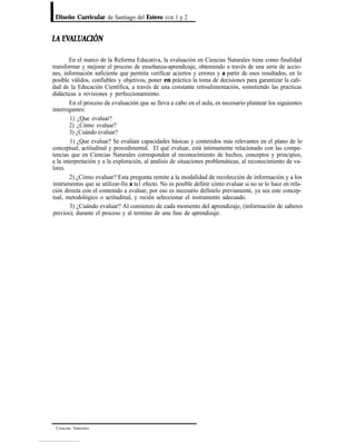 Diseño Curricular de Santiago del Estero EGB 1 y 2
En el marco de la Reforma Educativa, la evaluación en Ciencias Naturales tiene como finalidad
transformar y mejorar el proceso de enseñanza-aprendizaje, obteniendo a través de una serie de accio-
nes, información suficiente que permita verificar aciertos y errores y a partir de esos resultados, en lo
posible válidos, confiables y objetivos, poner en práctica la toma de decisiones para garantizar la cali-
dad de la Educación Científica, a través de una constante retroalimentación, sometiendo las practicas
didácticas a revisiones y perfeccionamiento.
En el proceso de evaluación que se lleva a cabo en el aula, es necesario plantear los siguientes
interrogantes:
1) ¿Que evaluar?
2) ¿Cómo evaluar?
3) ¿Cuándo evaluar?
1) ¿Que evaluar? Se evalúan capacidades básicas y contenidos más relevantes en el plano de lo
conceptual, actitudinal y procedimental. El qué evaluar, está íntimamente relacionado con las compe-
tencias que en Ciencias Naturales corresponden al reconocimiento de hechos, conceptos y principios,
a la interpretación y a la exploración, al analisis de situaciones problemáticas, al reconocimiento de va-
lores.
2) ¿Cómo evaluar? Esta pregunta remite a la modalidad de recolección de información y a los
instrumentos que se utilizar-fin a ta1 efecto. No es posible definir cómo evaluar si no se lo hace en rela-
ción directa con el contenido a evaluar, por eso es necesario definirlo previamente, ya sea este concep-
tual, metodológico o actitudinal, y recién seleccionar el instrumento adecuado.
3) ¿Cuándo evaluar? Al comienzo de cada momento del aprendizaje, (información de saberes
previos); durante el proceso y al termino de una fase de aprendizaje.
Ciencias Naturalcs
 