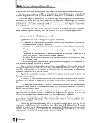 Diseño Curricular de Santiago del Estero. EGB 1 y 2
te característica, aunque sin dejar en algunas áreas, todavía, de aplicar el pensamiento lógico concreto.
En este sentido, es importa& señalar la incidencia de la tarea del docente para acompañar la
evolución del pensamiento desde lo concreto hacia las abstracciones, en este período de transición.
A modo de síntesis se puede afirmar que las operaciones del pensamiento se organizan en siste-
mas que no son rígidos sino, más bien, permiten nuevos desarrollos y adquisiciones. Los pasos son
progresivos de una etapa a otra. No se dan saltos o cortes entre un estadio y otro: el obrar y el perci-
bir constituyen no sólo para el infante, sino también para el niño mayor, para el joven y para el adul-
to el fundamento y la forma básica de la vida psíquica.
Cabe señalar que, si bien en esta propuesta se presentan de manera particularizada, los proce-
sos de desarrollo cognitivo, afectivo y social van asociados en la estructuración de la personalidad.
Desarrollo de la vida afectiva y social
A partir de los dos años, se distinguen dos aspectos importantes:
a) El desarrollo de los sentimientos individuales, favorecidos por el desarrollo del lenguaje. Co-
mienza a manifestar simpatías y antipatías.
b) La aparición de los sentimientos morales. Estos surgen de la relación del niño/a con los adul-
tos.
Los valores morales son normativos, emanan de reglas y siguen el curso del pensamiento in-
tuitivo.
La moral de esta primera infancia es hetorónoma, depende de la voluntad exterior, que es la
de sus seres mayores y queridos (padres, abuelos, “señorita”).
Se realizan descubrimientos y comparaciones con sus progenitores que les permitirán situar-
se en relación a ellos.
En esta etapa adquieren gradualmente la figura de compañeros de juego, con interacciones ac-
tivas, aunque esporádicas y limitadas al principio.
El juego se transforma en asociativo, favorecido por las posibilidades de intercambio verbal. Sin
embargo la organización colectiva (de cuatro/cinco participantes) frecuentemente fracasa por las dis-
posiciones al egocentrismo, por la necesidad de autoafirmación y por la incapacidad de formarse una
representación colectiva de la finalidad común.
A partir de los cinco años comienza a considerar a los otros, a tener en cuenta los deseos e in-
tereses de sus compañeros.
Al ingresar a la EGB empieza a querer de un modo más objetivo, es capaz de sentir y manifes-
tar afectos a otros, además de sus padres. Se observa un control creciente de las reacciones emociona-
les.
En el primer ciclo el nido comienza a verse a sí mismo como una unidad que puede integrarse
a diferentes grupos. Aparecen los primeros interrogantes sobre los orígenes, la justicia y la equidad, la
identificación con ídolos y héroes.
En el segundo ciclo se afianza la identidad y la escuela puede cumplir un rol positivo, si brinda
oportunidades de expansión o ayuda a fijar estereotipos de personalidad o género. En lo social, se
acentúan las diferencias entre varones y mujeres y los intereses se vuelven especificos.
En el tercer ciclo el sujeto realizó importantes conquistas en la socialización y comienza a pre-
guntarse por el sentido de las pautas que aceptó, a cuestionar los valores de los modelos adultos, a con-
frontarse con la sociedad.
Caracterizar las diferentes etapas del sujeto de aprendizaje en este Diseño tiene una función
orientadora para la tarea docente, sin embargo cabe aclarar que, desde el diagnóstico de nuestra
realidad, se advierte que las edades de asistencia a los diferentes años de ta escuela de la población
urbana y rural, son diversos y no coincidentes con las edades testigo enunciadas en la Ley Federal
de Educación, ni con una división tajante de las etapas evolutivas.
 