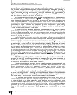 Diseño Curricular de Santiago del Estero. EGB 1 y 2
guras en distintas posiciones, se den cuenta de sus propiedades y las comparen y contrasten. Un mé-
todo eficaz para el trabajo con transformaciones rígidas planas y espaciales (traslaciones, rotaciones, si-
metrías y sus composiciones) es el estudio y elaboración de patrones, frisos, guardas, teselados, dispo-
sicioncs moleculares, estructuras de cristales, etc. Experiencias relacionadas entre sí ayudan a que los
niños no adquieran ideas simplistas o erróneas y les permiten ver el valor y utilidad de la matemática
y su estrecha relación con el arte, el diseño, la Química, etc.
Las construcciones tridimensionales tienen, además, un valor incalculable en el trabajo geome-
trico. Frecuentemente, los trabajos escolares en el piano y sobre el papel suelen ser excesivos, descui-
dando este aspecto tridimensional. Si se permite, por el contrario. que realicen una construcción bajo
ciertas condiciones establecidas y luego copien ese modelo, no sólo tendrá la riqueza geométrica de las
tres dimensiones, sino que, además, deberán considerar otros elementos constitutivos de los cuerpos
involucrados, sus formas y relaciones, que “comportarán un análisis más profundo y añadirá aspectos
de reconocimiento de características y de situación en el espacio que interesa mucho potenciar”.
(Alsina, Burgues, Fortuny, Gimémez, Torra, 1996.)
La geometría contribuye también al desarrollo de conceptos numericos y de medición. Por ejem-
plo los conceptos de fracción y decimal pueden ser construidos mediante la subdivisión de una figu-
ra plana en partes congruentes. El uso de la recta como regla graduada permiten también desarrollar
la noción de redondeo (por ejemplo, 627 está ente 600 y 700 pero está mas cerca de 600 porque está
a menos de “la mitad del camino”.
Muchas habilidades y conceptos geométricos son esenciales en los procesos de resolución de
problemas. Por ejemplo, una estrategia primaria de resolución de problemas es hacer un dibujo o un
diagrama, lo cual, en muchos casos, es una representación geométrica del problema.
La medición tiene una importancia centra1 ya que muestra a los niños que la matemática es útil
en la vida diaria. Permite ademas un entorno natural en donde introducir la necesidad de aprender
fracciones y decimales y los entusiasma a la discusión y resolución de problemas de manera activa. En
el primer ciclo se deberan establecer bases firmes para los conceptos básicos de medición. Los niños
deberán entender tanto el atributo que va a medirse como el significado mismo de la medida. Antes
de poder entender estas dos cosas tendrán que experimentar con diversas actividades que se centren
en la comparación directa o indirecta de objetos, la asignación de diversas unidades y el recuento de
las mismas. “Si se usan prematuramente instrumentos o fórmulas, los niños no llegan a adquirir las
estructuras conceptuales que hacen falta para resolver problemas de medición” (Estándares curricu-
lares, U.S.A.).
Deberá darse especial importancia a la estimación, ya que ayudara a tomar conciencia de los
atributos, del proceso de medición y del tamaño de las unidades. Situaciones diarias en las que el ni-
ño deba dar una medida aproximada "entre 8 y 9 centímetros” o “alrededor de tres horas” permitirán
el desarrollo de la estimación, tan valioso para su vida diaria.
Construir bases sólidas para capacitarlo para usar cualquier sistema de medición implica la com-
prensión de los muchos atributos de un objeto que son mensurables. Por ejemplo frente a una caja de
arroz se puede preguntar "¿Cuánto cabe?” (capacidad), “¿Qué alto tiene?” (longitud), “¿Cuánto pesa?”
(peso), “¿Cuánto mide su contorno?” (longitud o perímetro) o “¿Que tan grande es el frente?” (super-
Fara comprender el aspecto numérico de la medida en el Primer cielo, es necesario darse cuen-
ta de que el ancho de una pared o el peso de una caja no pueden ser "contados” como se contaría un
grupo de manzanas. Es necesario comprender que se debe comparar aquello que se quiere medir con
una unidad elegida y luego establecer un número que represente esa comparación.
Para cuantificar estas magnitudes (longitud, peso, capacidad, tiempo, etc.) se pueden utilizar di-
ferentes estrategias. La mas elemental -aunque no siempre aplicable- es la comparación directa. An-
te la duda de cuál de los dos lápices es más largo, lo más sencillo es acercarlos y decidirlo por compa-
ración. No obstante, no podemos acercar dos paredes y, por otro lado, es muy complejo calcular cual
manzana pesa más cuando ambas tienen tamaño similar. Esto obliga a realizar comparaciones indirec-
tas a través de algún elemento intermediario. Por ejemplo, se puede medir la pared con una piola y
llevar esa piola mamada sobre la otra pared y decidir (porque es corta o sobra) cual de las dos es mas
ancha.
 