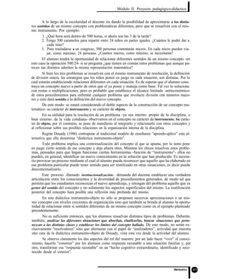 Módulo II. Proyecto pedagógico-didactico
A lo largo de la escolaridad el docente ira dando la posibilidad de aproximarse a los distin-
tos sentidos de un mismo concepto con problemáticas diferentes, pero que se resuelven con el mis-
mo instrumento. Por ejemplo:
1. ¿Qué hora será dentro de 500 horas, si ahora son las 3 de la tarde?
2. Tengo 500 caramelos para repartir entre 24 niños en partes iguales. ¿Cuántos le podré dar a
cada nino?
3. Para trasladarse a un congreso, 500 personas contratarán micros. En cada micro pueden via-
jar, como máximo, 24 personas. ¿Cuantos micros, como mínimo, se necesitaran?
El alumno tendrá la oportunidad de relacionar diferentes sentidos de un mismo concepto -en
este caso la operación 500:24- si se pregunta ¿que tienen en común estos problemas que aunque pa-
recen tan distintos admiten la misma representación matemática?
Si bien los tres problemas se resuelven con el mismo instrumento de resolución, la definición
de división entera, las estrategias que los niños ponen en juego en cada situación, son distintas. Por lo
cual estarán estableciendo relaciones diferentes en cada situación. Es de esperar que el alumno cons-
truya un concepto nuevo a partir de otros que el ya posee y maneja como base. Tal vez lo solucione
con restas o multiplicaciones, pero es probable que establezca el alcance limitado -antieconómico-
de estos procedimientos para enfrentar cualquier problema que involucre división con números mayo-
res y esto dará sentido a la definición del nuevo concepto.
De este modo: se estará considerando el doble aspecto de la construcción de un concepto ma-
temático: su carácter de instrumento y su carácter de objeto.
En su utilidad para la resolución de un problema -ya sea interno: propio de la disciplina, o
bien externo: de la vida cotidiana- observamos en el concepto su carácter de instrumento. Su carác-
ter de objeto, por el contrario, se pone de manifiesto al integrarlo y relacionarlo con otros conceptos y
al reflexionar sobre sus posibles relaciones en la organización interna de la disciplina.
Regine Douady (1986) contrapone al tradicional modelo de enseñanza “aprendo-aplico” esta al-
ternativa que ella denomina “dialéctica instrumento-objeto”.
Todo problema implica una contextualización del concepto al que se apunta, por lo tanto pone
en juego cierto sentido de ese concepto y deja afuera otros. Mientras los chicos resuelven estos proble-
mas, pensados para que hagan funcionar ciertas herramientas -función de “instrumento”- ellos no
pueden, en general, identificar un nuevo conocimiento en la solución que han producido. Es necesa-
rio provocar un proceso mediante el cual el alumno pueda reconocer que aquello que ha elaborado en
ese problema particular puede tener sentido para ser reutilizado en otras situaciones, es decir pueda
descontextualizarlo.
Este proceso -llamado institucionalización- demanda del docente establecer una verdadera
articulación entre los conocimientos y la diversidad de procedimientos generados, de modo tal que
permita que los estudiantes reconozcan el nuevo aprendizaje, y retengan del problema aquello que es
gestor del sentido del concepto y no solamente los aspectos superficiales del mismo. La reutilización
posterior del concepto hará posible una reflexión más profunda del mismo.
En esta dialéctica instrumento-objeto no sólo se proponen sucesivas aproximaciones a un mis-
mo concepto con niveles crecientes de organización sino que también se brinda al alumno la oportu-
nidad de relacionar entre si sentidos diferentes de un mismo concepto como en el ejemplo planteado
precedentemente.
No es suficiente entonces, que los alumnos resuelvan distintos tipos de problemas. Deberán,
también, analizar las diferentes situaciones que abordan, clasifcarlas, buscar situaciones que perte-
nezcan a las distintas clases y establecer los límites del concepto hallado. De este modo, no serán ex-
clusivamente “resolvedores” sino que alternaran con el papel de “analizadores”, actividad que muestra
otra cara de la dialéctica instrumento-objeto de Douady, vista esta vez desde la actividad del alumno.
Se observa claramente los dos aspectos del rol del maestro: por un lado hacer “vivir” el conoci-
miento, hacerlo “construir” por los alumnos como respuesta razonable a una situación familiar y, por
otro, transformar esa “respuesta razonable” en un “hecho cognitivo extraordinario, identificado y reco-
nocido desde el exterior”.
 