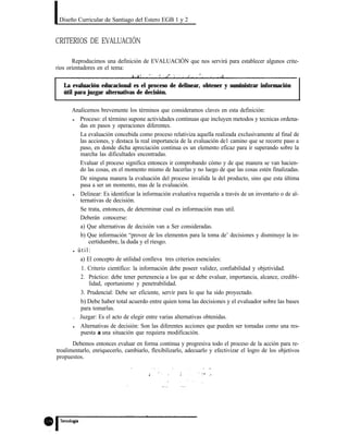 Diseño Curricular de Santiago del Estero EGB 1 y 2
CRITERIOS DE EVALUACIÓN
Reproducimos una definición de EVALUACIÓN que nos servirá para establecer algunos crite-
rios orientadores en el tema:
La evaluación educacional es el proceso de delinear, obtener y suministrar información
útil para juzgar alternativas de decisión.
Analicemos brevemente los términos que consideramos claves en esta definición:
l Proceso: el término supone actividades continuas que incluyen metodos y tecnicas ordena-
das en pasos y operaciones diferentes.
La evaluación concebida como proceso relativiza aquella realizada exclusivamente al final de
las acciones, y destaca la real importancia de la evaluación de1 camino que se recorre paso a
paso, en donde dicha apreciación continua es un elemento eficaz para ir superando sobre la
marcha las dificultades encontradas.
Evaluar el proceso significa entonces ir comprobando cómo y de que manera se van hacien-
do las cosas, en el momento mismo de hacerlas y no luego de que las cosas estén finalizadas.
De ninguna manera la evaluación del proceso invalida la del producto, sino que esta última
pasa a ser un momento, mas de la evaluación.
l Delinear: Es identificar la información evaluativa requerida a través de un inventario o de al-
ternativas de decisión.
Se trata, entonces, de determinar cual es información mas util.
Deberán conocerse:
a) Que alternativas de decisión van a Ser consideradas.
b) Que información “provee de los elementos para la toma de’ decisiones y disminuye la in-
certidumbre, la duda y el riesgo.
l útil:
a) El concepto de utilidad conlleva tres criterios esenciales:
1. Criterio científico: la información debe poseer validez, confiabilidad y objetividad.
2. Práctico: debe tener pertenencia a los que se debe evaluar, importancia, alcance, credibi-
lidad, oportunismo y penetrabilidad.
3. Prudencial: Debe ser eficiente, servir para lo que ha sido proyectado.
b) Debe haber total acuerdo entre quien toma las decisiones y el evaluador sobre las bases
para tomarlas.
. Juzgar: Es el acto de elegir entre varias alternativas obtenidas.
l Alternativas de decisión: Son las diferentes acciones que pueden ser tomadas como una res-
puesta a una situación que requiera modificación.
Debemos entonces evaluar en forma continua y progresiva todo el proceso de la acción para re-
troalimentarlo, enriquecerlo, cambiarlo, flexibilizarlo, adecuarlo y efectivizar el logro de los objetivos
propuestos.
 