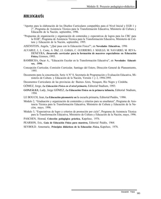 Módulo II. Proyecto pedagógico-didáctico
“Aportes para la elaboración de los Diseños Curriculares compatibles para el Nivel Inicial y EGB 1 y
2”, Programa de Asistencia Técnica para la Transformación Educativa, Ministerio de Cultura y
Educacibn de la Nación, septiembre, 1996.
“Propuestas de organización y organización de contenidos y expectativas de logros para los CBC para
la EGB”, Programa de Asistencia Técnica para la Transformación Educativa, Ministerio de Cul-
tura y Educación de la Nación, septiembre, 1995.
AISENSTEIN, Angela, “¿Qué pasa con la Educación Física?“, en Novedades Educativas, 1996
ALVAREZ, J., L. Conte, A. DhZ, J.J. GARdA, C. GUERRERO, J. MAILLO, M. NAVARRO, M. REVA-
DENEYRA, Desarrollo curricular para la formación de maestros especialistas en Educación
Física, Gimnos, 1993.
BAMBICHA, Oscar A., “Educación Escolar en la Transformación Educativa”, en Novedades Educati-
vas, 1996.
Concepción Curricular, Comisión Curricular, Santiago del Estero, Dirección General de Planeamiento,
1995.
Documento para la concertación, Serie A N° 8, Secretaría de Programación y Evaluación Educativa, Mi-
nisterio de Cultura. y Educación de la Nación, Versión 1 y 2, 1994-1995.
Documentos Curriculares de las provincias de: Buenos Aires, Neuquen, Río Negro y Córdoba.
GÓMEZ, Jorge, La Educación Física en el nivel primario, Editorial Stadium, 1993.
GONZÁLEZ, Lady, Jorge GÓMEZ, La Educación Física en la primera infancia, Editorial Stadium,
1994.
LE BOUCH, Jean, La Educación picomotriz en la escuela primaria, Editorial Paidós, ‘1986.
Módulo 2, “Graduación y organización de contenidos y criterios para su enseñanza”, Programa de Asis-
tencia Técnica para la Transformación Educativa, Ministerio de Cultura y Educación de la Na-
ción, mayo, 1996.
Módulo 3, “Expectativas de logro y criterios de promoción por ciclo”, Programa de Asistencia Técnica
para la Transformación Educativa, Ministerio de Cultura y Educación de la Nación, mayo, 1996.
PASCHEN, Honrad, Colección pedagógica práctica, Kapelusz, 1976.
PEARSON, Eric, Guía de Educación Física para maestros, Editorial Paidós, 1964.
SEYBOLD. Annemarie, Principios didácticos de la Educación Física, Kapelusz, 1976.
Educación Física
383
 