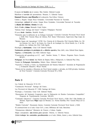 Diseño Curricular de Santiago del Estero. EGB 1 y 2
El puesto del hombre en el cosmos. Max Scheler. Editorial Losada
Manifiesto al servicio del personalismo. Mounier, E. Editorial Taurus.
Emanuel Mounier, una filosofía de la educación. Nau Llibres. Valencia
Cultura y Región. Gaspar Risco Fernández. Universidad Nacional de Tucumán.
Antropología cultural del azúcar. Gaspar Risco Fernández. Universidad Nacional de Tucumãn.
La Razón del Folklore. Orestes Di Lullo.
Burla, Credo y Culpa. Bernardo Canal Feijoo.
“Informe Final: Santiago del Estero”. Congreso Pedagógico Nacional.
El pensar desde América. Rodolfo Kusch.
“Elementos para la definición de un Enfoque Curricular”. Comisión Curricular Provincial Nivel Inicial
y EGB. Prof. Teresita Moya de Cabrera, Prof. Ileana Villavicencio, Supervisora Olga López de
Morante.
“Módulo Sujeto del Aprendizaje”. UCSE. Fac. Ciencias de la Educación. Prof. Graciela Muhn, Lic. Sil-
via Carreras, Lic. Ana V. de Castro, Lic. Ema R. de Carabajal, Lic. M de Petrelli, Lic. C de Mi-
gliorini, Lic. Adriana Juri, Prof. Valle Sgoifo.
Psicología y Curriculum. César Coll Editorial Paidõs.
Fundamentos psicológicos de psicológicos de una didáctica operativa. Hans Aebli y otros. Editorial Horno Sapiens.
Vigotszy y la Educaciõn. Luis Moll. Editorial Aique.
“Construcción del aprendizaje en el aula”. Sanchez Iniesta, T. Mimeo. Programa Nueva Escuela.
MCyEN .
Pedagogia del Nivel inicial. San Martín de Duprat, Hebe y Malajovich, A. Editorial Plus Ultra.
Tratado de Pedagogía Sistemática. Hubert; Henz. Editorial Herder.
“Fascículo 2: Niveles y Ciclos. La Transformación del Sistema Educativo”. Secretaría de Programación
y Evaluación Educativa. MCyE Nación.
“Síntesis de las consultas a Directores de Nivel Inicial estatales y privados, de EGB privados; Institutos
de Nivel Terciario”. Comisión Curricular Provincial NI y EGB.
Parte 3
Ley Federal de Educación No
24.195.
“Constitución Provincial”. Santiago del Estero.
Ley Provincial de Educación N° 5.804. Santiago del Estero.
Psicología y Curriculum. César Coll. Editorial Paidós.
“Documentos del Seminario Cooperativo para la Elaboración de Diseños Curriculares Compatibles”.
Programa de Transformación Curricular. MCyEN.
“Contenidos Educativos”. Comisión Curricular Provincial Nivel Inicial y EGB. Prof. Elda Boláñez de
Montali, Supervisora Olga López de Morante, Lic. Norma Santillán, Prof. Teresita Moya de Ca-
brera.
“Modelo Curricular”. Documento Interno. Comisión Curricular Provincial Nivel Inicial y EGB.
El constructivismo en el aula. César Col1 y otros. Biblioteca del Aula. Barcelona.
“Orientaciones didácticas” Ministerio de Ciencia y Cultura. España.
Mapas conceptuales: una técnica para aprender. Ontoría, A. Editorial Narcea.
Cómo trabajar los contenidos pocedimentales en el aula. Zabala, Antoni y otros. Editorial Grao.
 