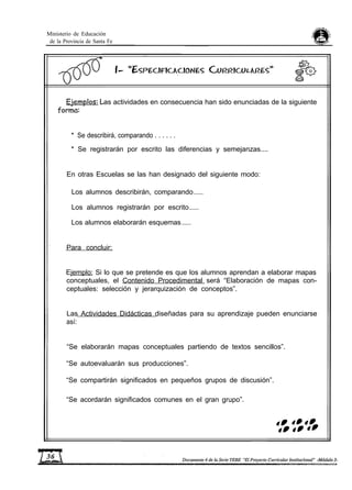 Ministerio de Educación
de la Provincia de Santa Fe
as actividades en consecuencia han sido enunciadas de la siguiente
* Se describirá, comparando . . . . . .
* Se registrarán por escrito las diferencias y semejanzas....
En otras Escuelas se las han designado del siguiente modo:
Los alumnos describirán, comparando......
Los alumnos registrarán por escrito......
Los alumnos elaborarán esquemas......
Para concluir:
Ejemplo: Si lo que se pretende es que los alumnos aprendan a elaborar mapas
conceptuales, el Contenido Procedimental será “Elaboración de mapas con-
ceptuales: selección y jerarquización de conceptos”.
Las Actividades Didácticas diseñadas para su aprendizaje pueden enunciarse
así:
“Se elaborarán mapas conceptuales partiendo de textos sencillos”.
“Se autoevaluarán sus producciones”.
“Se compartirán significados en pequeños grupos de discusión”.
“Se acordarán significados comunes en el gran grupo”.
 