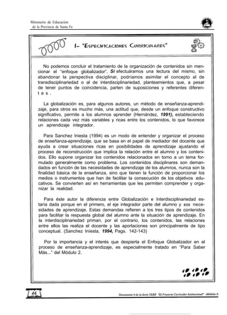 Ministerio de Educación
de la Provincia de Santa Fe
No podemos concluir el tratamiento de la organización de contenidos sin men-
cionar el “enfoque globalizador”. Si efectuáramos una lectura del mismo, sin
abandonar la perspectiva disciplinar, podríamos asimilar el concepto al de
transdisciplinariedad o al de interdisciplinariedad, planteamientos que, a pesar
de tener puntos de coincidencia, parten de suposiciones y referentes diferen-
t e s .
La globalización es, para algunos autores, un método de enseñanza-aprendi-
zaje, para otros es mucho más, una actitud que, desde un enfoque constructivo
significativo, permite a los alumnos aprender (Hernández, 1991), estableciendo
relaciones cada vez más variables y ricas entre los contenidos, lo que favorece
un aprendizaje integrador.
Para Sanchez Iniesta (1994) es un modo de entender y organizar el proceso
de enseñanza-aprendizaje, que se basa en el papel de mediador del docente que
ayuda a crear situaciones ricas en posibilidades de aprendizaje ajustando el
proceso de reconstrucción que implica la relación entre el alumno y los conteni-
dos. Ello supone organizar los contenidos relacionados en torno a un tema for-
mulado generalmente como problema. Los contenidos disciplinares son deman-
dados en función de las necesidades de aprendizaje de los alumnos, nunca son la
finalidad básica de la enseñanza, sino que tienen la función de proporcionar los
medios o instrumentos que han de facilitar la consecución de los objetivos edu-
cativos. Se convierten así en herramientas que les permiten comprender y orga-
nizar la realidad.
Para éste autor la diferencia entre Globalización e Interdisciplinariedad es-
taría dada porque en el primero, el eje integrador parte del alumno y SUS nece-
sidades de aprendizaje. Estas demandas refieren a los tres tipos de contenidos
para facilitar la respuesta global del alumno ante la situación de aprendizaje. En
la interdisciplinariedad priman, por el contrario, los contenidos, las relaciones
entre ellos las realiza el docente y las aportaciones son principalmente de tipo
conceptual. (Sanchez Inìesta, 1994, Pags. 142-143)
Por la importancia y el interés que despierta el Enfoque Globalizador en el
proceso de enseñanza-aprendizaje, es especialmente tratado en “Para Saber
Más...” del Módulo 2.
 